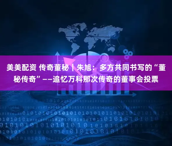 美美配资 传奇董秘｜朱旭：多方共同书写的“董秘传奇”——追忆万科那次传奇的董事会投票