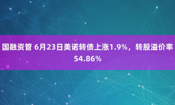 国融资管 6月23日美诺转债上涨1.9%，转股溢价率54.86%