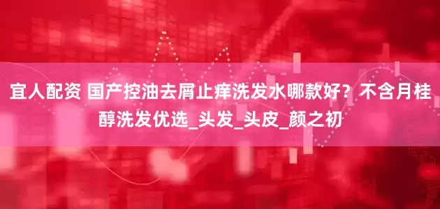 宜人配资 国产控油去屑止痒洗发水哪款好？不含月桂醇洗发优选_头发_头皮_颜之初