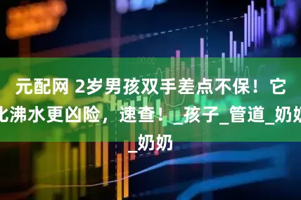 元配网 2岁男孩双手差点不保！它比沸水更凶险，速查！_孩子_管道_奶奶