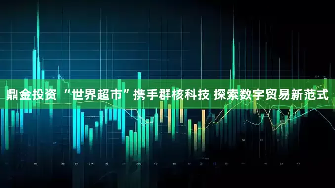 鼎金投资 “世界超市”携手群核科技 探索数字贸易新范式