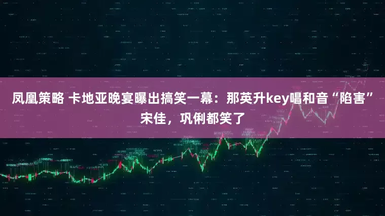 凤凰策略 卡地亚晚宴曝出搞笑一幕：那英升key唱和音“陷害”宋佳，巩俐都笑了