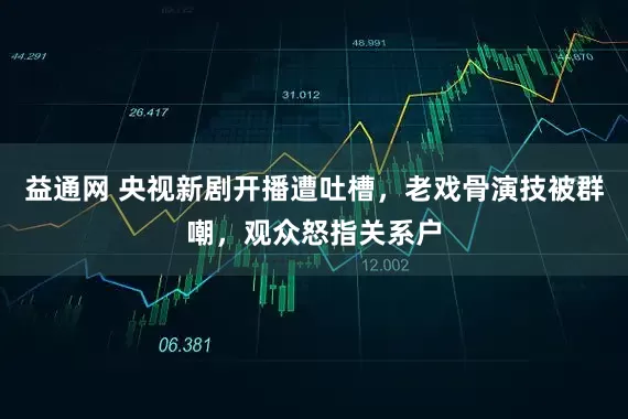 益通网 央视新剧开播遭吐槽，老戏骨演技被群嘲，观众怒指关系户