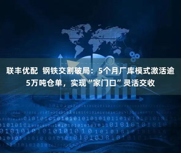 联丰优配  钢铁交割破局：5个月厂库模式激活逾5万吨仓单，实现“家门口”灵活交收