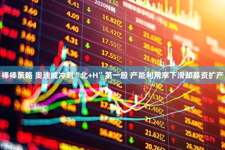 棒棒策略 奥迪威冲刺“北+H”第一股 产能利用率下滑却募资扩产