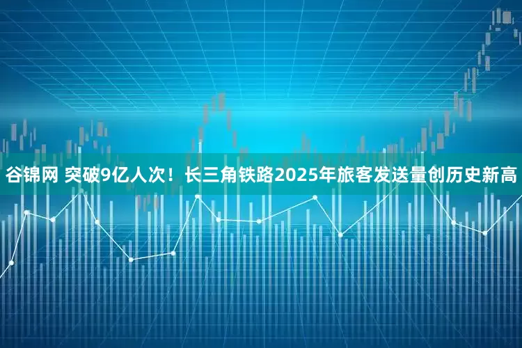 谷锦网 突破9亿人次！长三角铁路2025年旅客发送量创历史新高