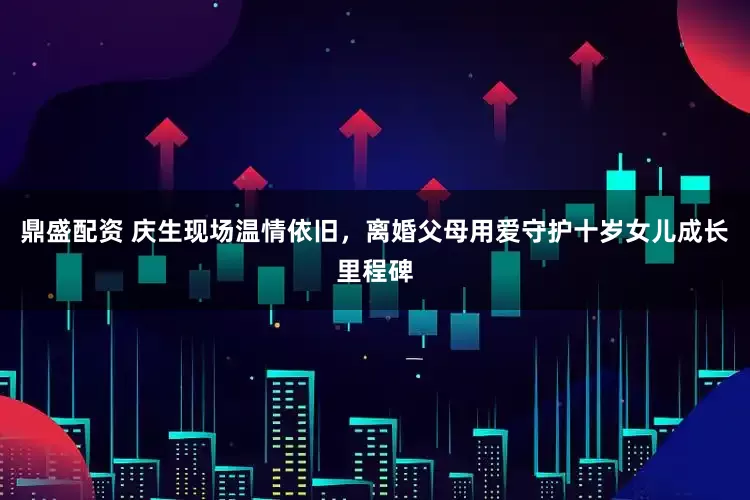 鼎盛配资 庆生现场温情依旧，离婚父母用爱守护十岁女儿成长里程碑