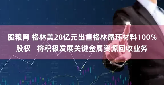 股粮网 格林美28亿元出售格林循环材料100%股权   将积极发展关键金属资源回收业务